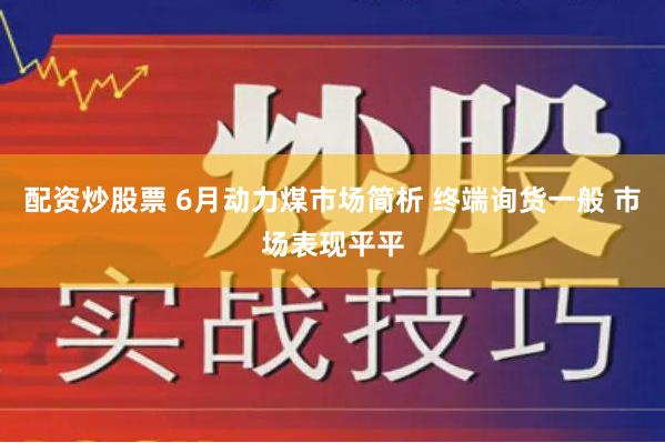 配资炒股票 6月动力煤市场简析 终端询货一般 市场表现平平