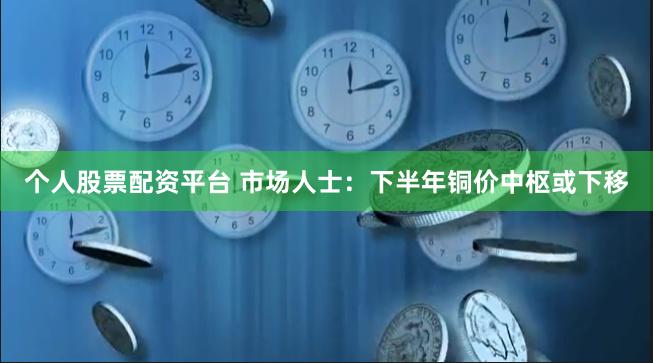 个人股票配资平台 市场人士：下半年铜价中枢或下移