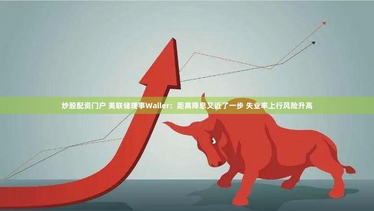 炒股配资门户 美联储理事Waller：距离降息又近了一步 失业率上行风险升高