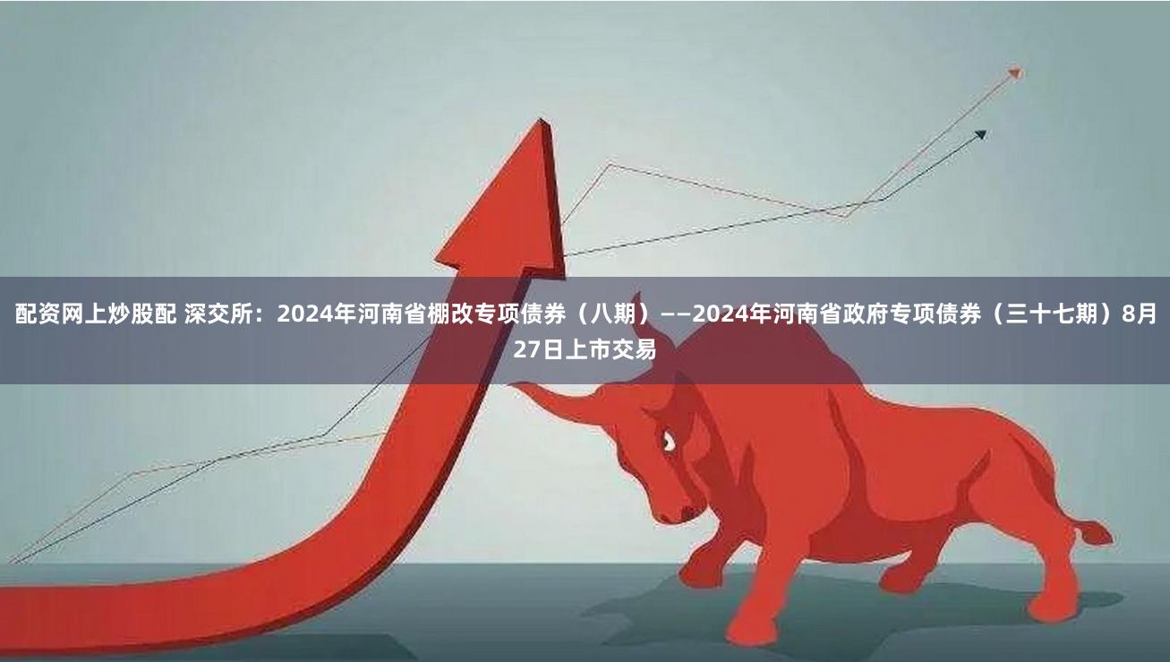 配资网上炒股配 深交所：2024年河南省棚改专项债券（八期）——2024年河南省政府专项债券（三十七期）8月27日上市交易