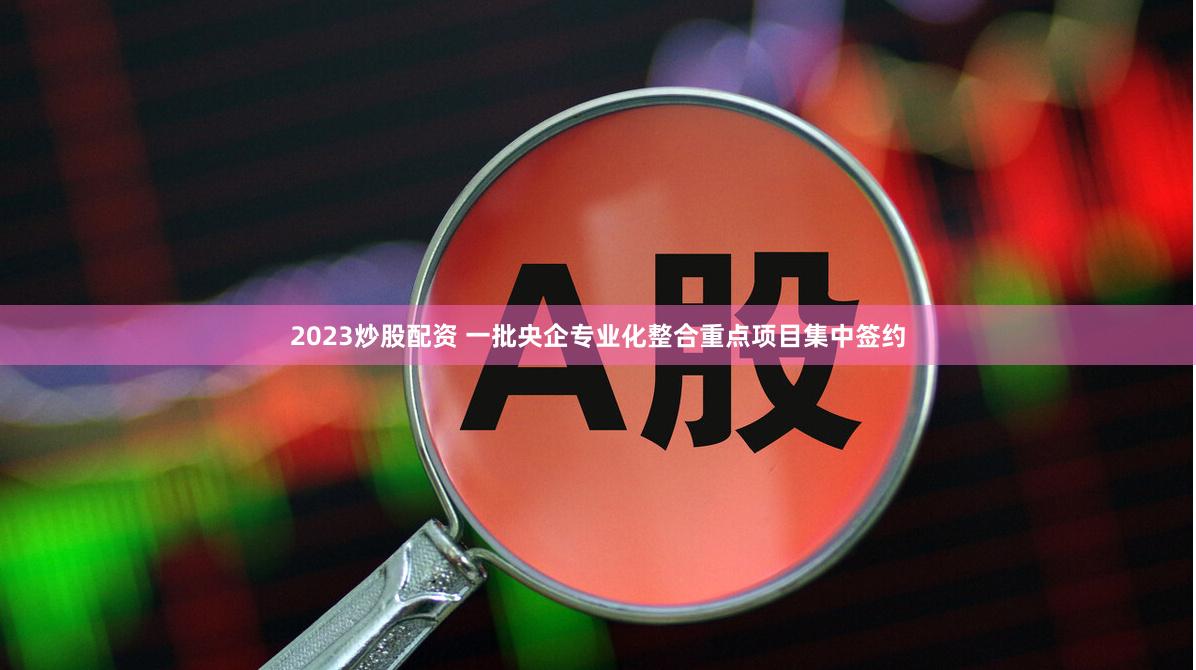 2023炒股配资 一批央企专业化整合重点项目集中签约