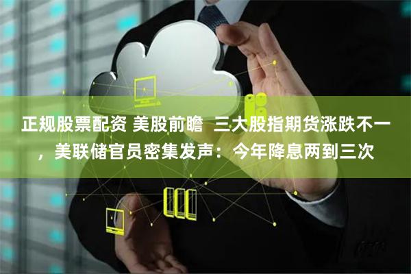 正规股票配资 美股前瞻  三大股指期货涨跌不一，美联储官员密集发声：今年降息两到三次