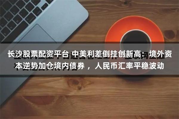 长沙股票配资平台 中美利差倒挂创新高：境外资本逆势加仓境内债券 ，人民币汇率平稳波动