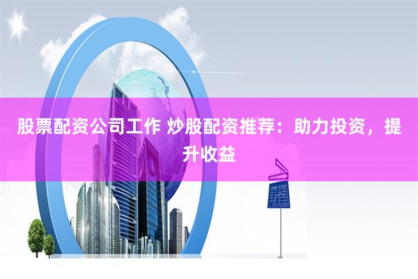 股票配资公司工作 炒股配资推荐：助力投资，提升收益