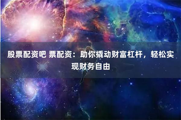 股票配资吧 票配资：助你撬动财富杠杆，轻松实现财务自由