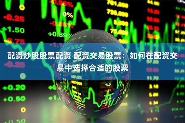 配资炒股股票配资 配资交易股票：如何在配资交易中选择合适的股票