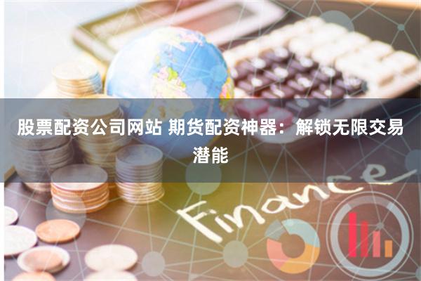 股票配资公司网站 期货配资神器：解锁无限交易潜能