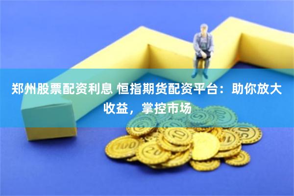 郑州股票配资利息 恒指期货配资平台：助你放大收益，掌控市场