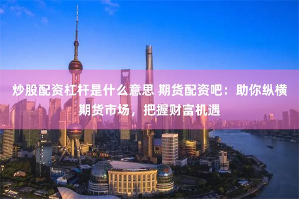 炒股配资杠杆是什么意思 期货配资吧：助你纵横期货市场，把握财富机遇