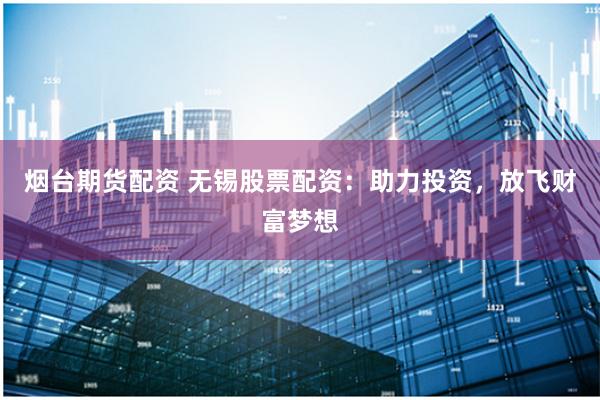 烟台期货配资 无锡股票配资：助力投资，放飞财富梦想