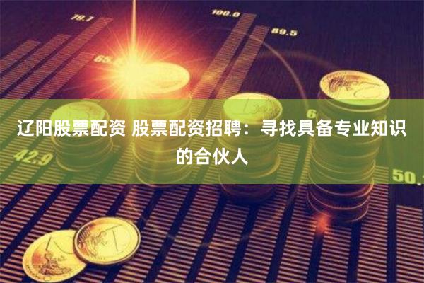 辽阳股票配资 股票配资招聘：寻找具备专业知识的合伙人