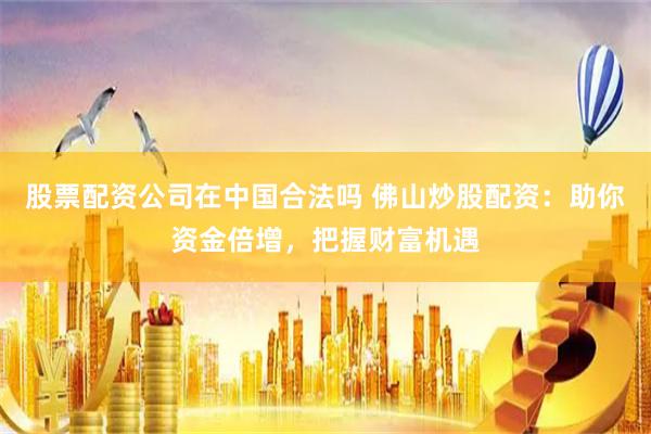 股票配资公司在中国合法吗 佛山炒股配资：助你资金倍增，把握财富机遇