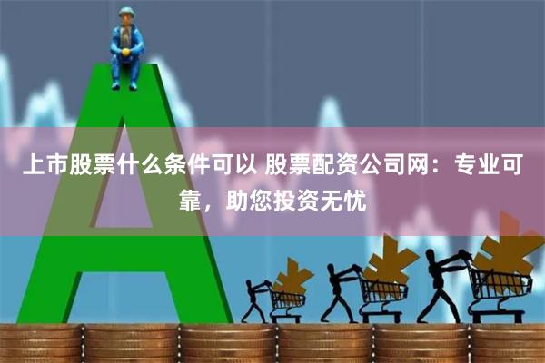 上市股票什么条件可以 股票配资公司网：专业可靠，助您投资无忧