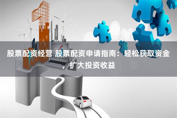 股票配资经营 股票配资申请指南：轻松获取资金，扩大投资收益